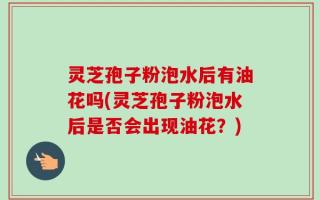 灵芝孢子粉泡水后有油花吗(灵芝孢子粉泡水后是否会出现油花？)