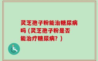 灵芝孢子粉能治糖尿病吗 (灵芝孢子粉是否能治疗糖尿病？)