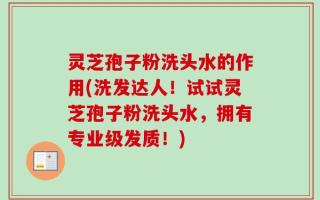 灵芝孢子粉洗头水的作用(洗发达人！试试灵芝孢子粉洗头水，拥有专业级发质！)