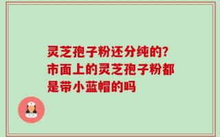 灵芝孢子粉还分纯的？市面上的灵芝孢子粉都是带小蓝帽的吗