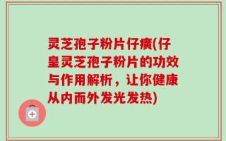 灵芝孢子粉片仔癀(仔皇灵芝孢子粉片的功效与作用解析，让你健康从内而外发光发热)