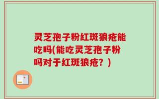 灵芝孢子粉红斑狼疮能吃吗(能吃灵芝孢子粉吗对于红斑狼疮？)