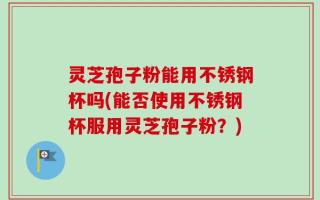灵芝孢子粉能用不锈钢杯吗(能否使用不锈钢杯服用灵芝孢子粉？)
