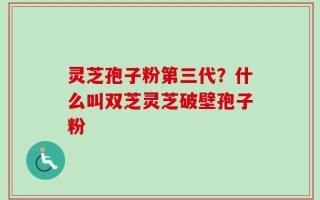 灵芝孢子粉第三代？什么叫双芝灵芝破壁孢子粉