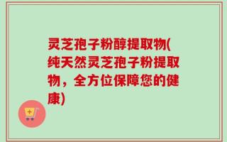 灵芝孢子粉醇提取物(纯天然灵芝孢子粉提取物，全方位保障您的健康)