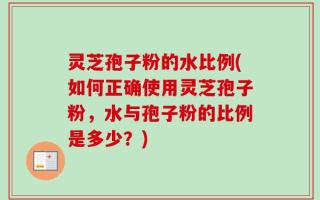 灵芝孢子粉的水比例(如何正确使用灵芝孢子粉，水与孢子粉的比例是多少？)