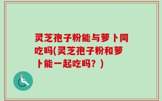 灵芝孢子粉能与萝卜同吃吗(灵芝孢子粉和萝卜能一起吃吗？)