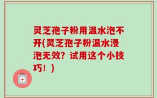 灵芝孢子粉用温水泡不开(灵芝孢子粉温水浸泡无效？试用这个小技巧！)