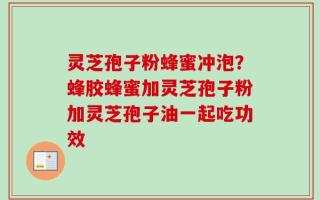 灵芝孢子粉蜂蜜冲泡？蜂胶蜂蜜加灵芝孢子粉加灵芝孢子油一起吃功效