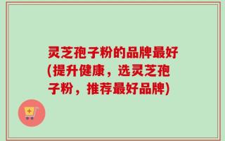 灵芝孢子粉的品牌最好(提升健康，选灵芝孢子粉，推荐最好品牌)