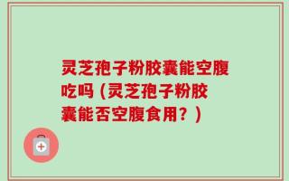 灵芝孢子粉胶囊能空腹吃吗 (灵芝孢子粉胶囊能否空腹食用？)