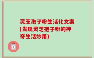 灵芝孢子粉生活化文案(发现灵芝孢子粉的神奇生活妙用)