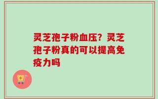 灵芝孢子粉血压？灵芝孢子粉真的可以提高免疫力吗
