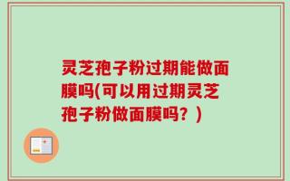 灵芝孢子粉过期能做面膜吗(可以用过期灵芝孢子粉做面膜吗？)