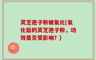 灵芝孢子粉被氧化(氧化后的灵芝孢子粉，功效是否受影响？)