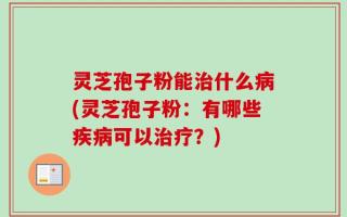 灵芝孢子粉能治什么病(灵芝孢子粉：有哪些疾病可以治疗？)