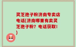 灵芝孢子粉济南专卖店电话(济南哪里有卖灵芝孢子粉？电话获取！)