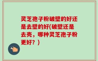 灵芝孢子粉破壁的好还是去壁的好(破壁还是去壳，哪种灵芝孢子粉更好？)