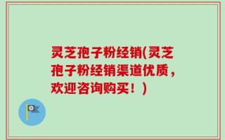 灵芝孢子粉经销(灵芝孢子粉经销渠道优质，欢迎咨询购买！)