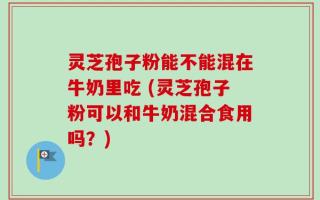 灵芝孢子粉能不能混在牛奶里吃 (灵芝孢子粉可以和牛奶混合食用吗？)