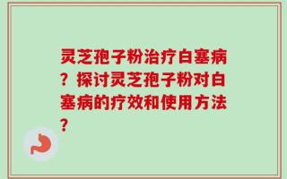 灵芝孢子粉治疗白塞病？探讨灵芝孢子粉对白塞病的疗效和使用方法？
