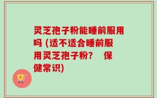 灵芝孢子粉能睡前服用吗 (适不适合睡前服用灵芝孢子粉？  保健常识)