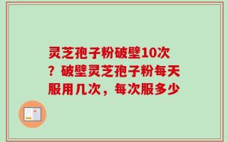 灵芝孢子粉破壁10次？破壁灵芝孢子粉每天服用几次，每次服多少