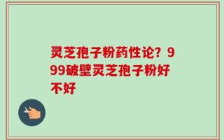 灵芝孢子粉药性论？999破壁灵芝孢子粉好不好