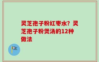 灵芝孢子粉红枣水？灵芝孢子粉煲汤的12种做法