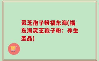 灵芝孢子粉福东海(福东海灵芝孢子粉：养生圣品)
