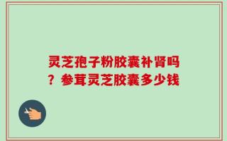 灵芝孢子粉胶囊补肾吗？参茸灵芝胶囊多少钱