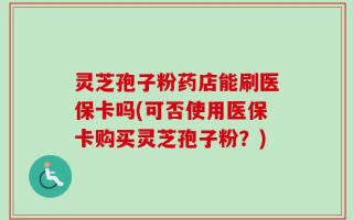灵芝孢子粉药店能刷医保卡吗(可否使用医保卡购买灵芝孢子粉？)