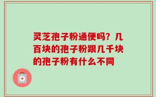 灵芝孢子粉通便吗？几百块的孢子粉跟几千块的孢子粉有什么不同
