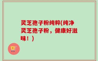 灵芝孢子粉纯粹(纯净灵芝孢子粉，健康好滋味！)