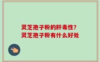 灵芝孢子粉的肝毒性？灵芝孢子粉有什么好处