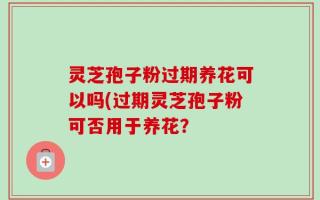 灵芝孢子粉过期养花可以吗(过期灵芝孢子粉可否用于养花？