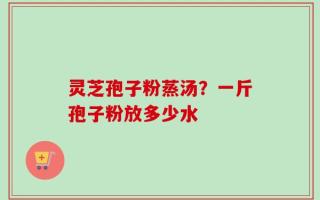 灵芝孢子粉蒸汤？一斤孢子粉放多少水