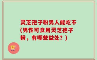 灵芝孢子粉男人能吃不(男性可食用灵芝孢子粉，有哪些益处？)