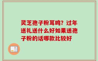 灵芝孢子粉耳鸣？过年送礼送什么好如果送孢子粉的话哪款比较好