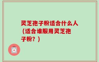 灵芝孢子粉适合什么人 (适合谁服用灵芝孢子粉？)