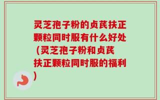 灵芝孢子粉的贞芪扶正颗粒同时服有什么好处 (灵芝孢子粉和贞芪扶正颗粒同时服的福利)