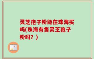 灵芝孢子粉能在珠海买吗(珠海有售灵芝孢子粉吗？)