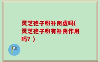 灵芝孢子粉补阴虚吗(灵芝孢子粉有补阴作用吗？)