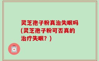 灵芝孢子粉真治失眠吗(灵芝孢子粉可否真的治疗失眠？)
