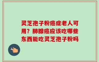 灵芝孢子粉癌症老人可用？肺腺癌应该吃哪些东西能吃灵芝孢子粉吗