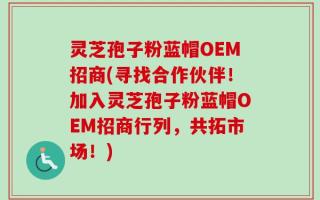 灵芝孢子粉蓝帽OEM招商(寻找合作伙伴！加入灵芝孢子粉蓝帽OEM招商行列，共拓市场！)