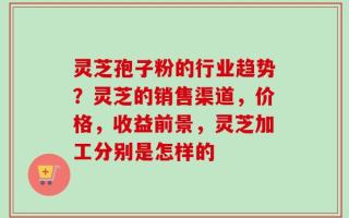 灵芝孢子粉的行业趋势？灵芝的销售渠道，价格，收益前景，灵芝加工分别是怎样的