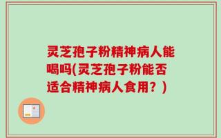 灵芝孢子粉精神病人能喝吗(灵芝孢子粉能否适合精神病人食用？)