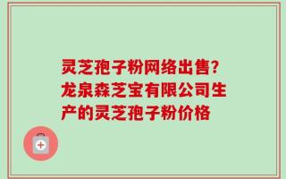 灵芝孢子粉网络出售？龙泉森芝宝有限公司生产的灵芝孢子粉价格