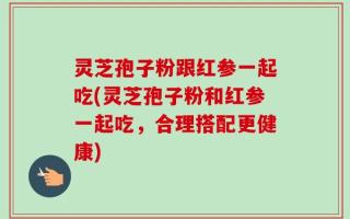 灵芝孢子粉跟红参一起吃(灵芝孢子粉和红参一起吃，合理搭配更健康)